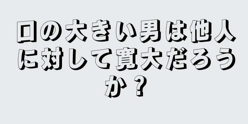 口の大きい男は他人に対して寛大だろうか？