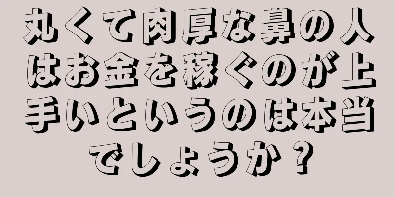 丸くて肉厚な鼻の人はお金を稼ぐのが上手いというのは本当でしょうか？