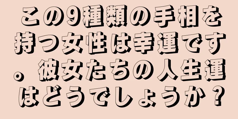 この9種類の手相を持つ女性は幸運です。彼女たちの人生運はどうでしょうか？