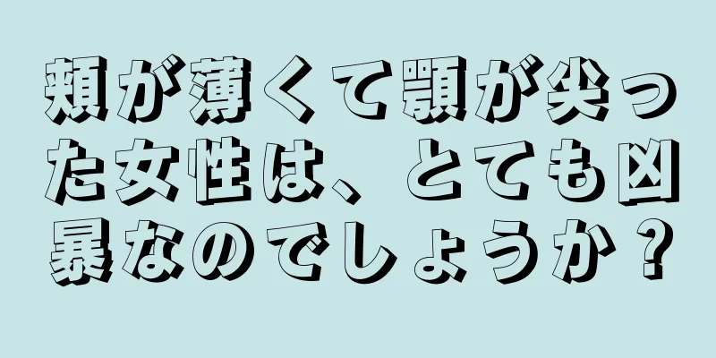 頬が薄くて顎が尖った女性は、とても凶暴なのでしょうか？