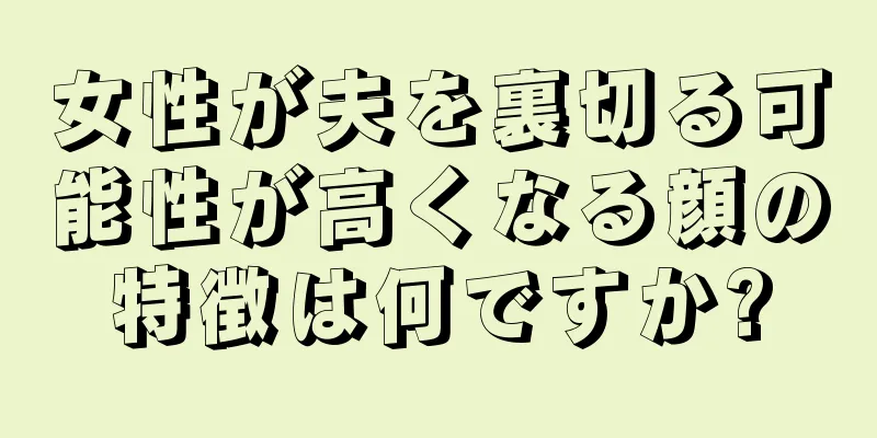 女性が夫を裏切る可能性が高くなる顔の特徴は何ですか?