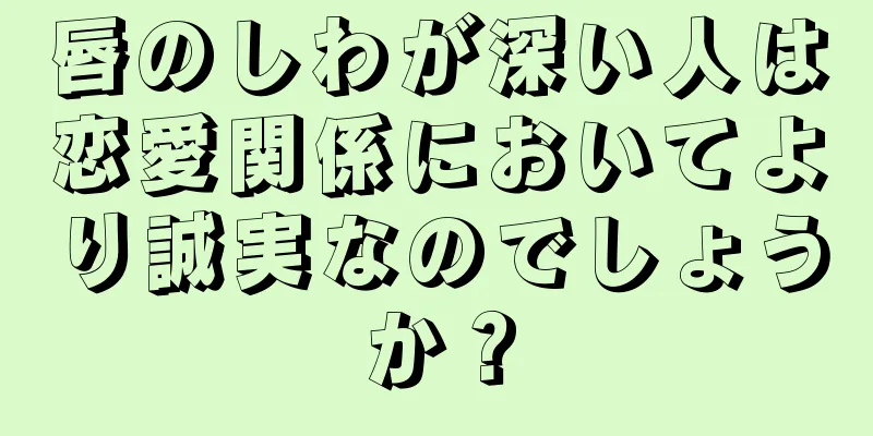 唇のしわが深い人は恋愛関係においてより誠実なのでしょうか？