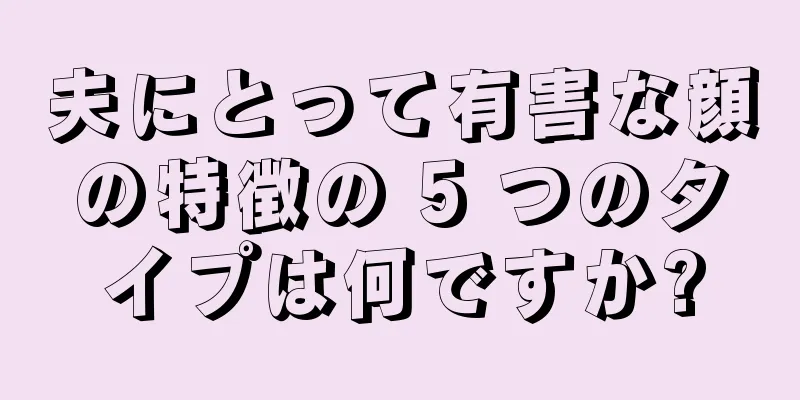 夫にとって有害な顔の特徴の 5 つのタイプは何ですか?