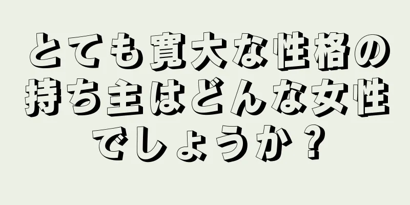 とても寛大な性格の持ち主はどんな女性でしょうか？