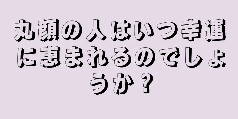 丸顔の人はいつ幸運に恵まれるのでしょうか？