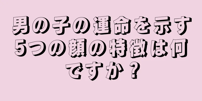 男の子の運命を示す5つの顔の特徴は何ですか？