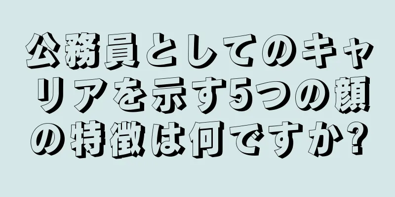 公務員としてのキャリアを示す5つの顔の特徴は何ですか?