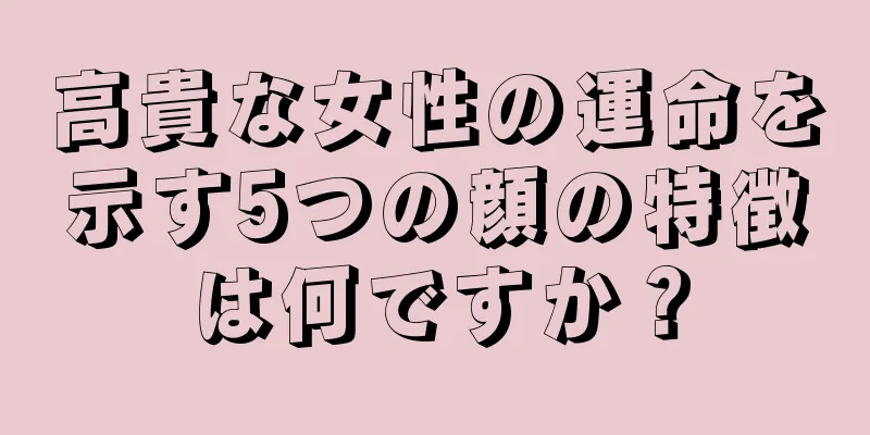 高貴な女性の運命を示す5つの顔の特徴は何ですか？