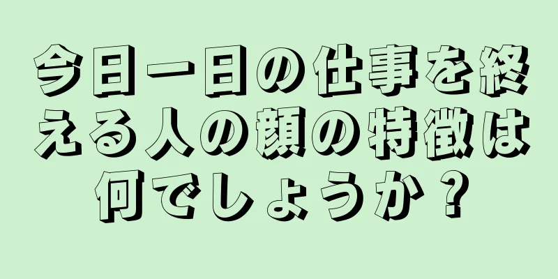 今日一日の仕事を終える人の顔の特徴は何でしょうか？