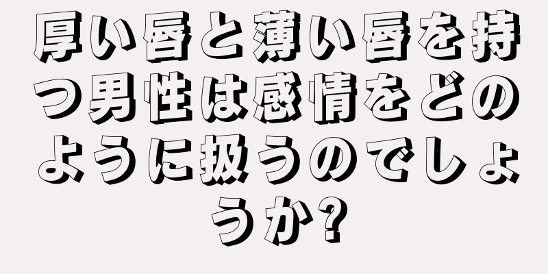 厚い唇と薄い唇を持つ男性は感情をどのように扱うのでしょうか?