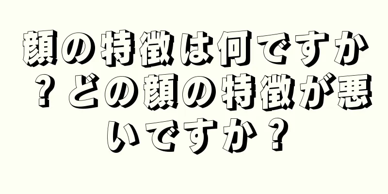 顔の特徴は何ですか？どの顔の特徴が悪いですか？