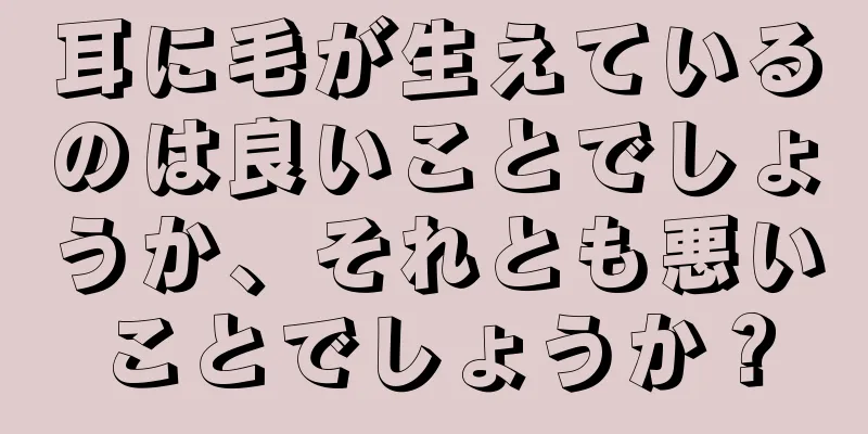 耳に毛が生えているのは良いことでしょうか、それとも悪いことでしょうか？