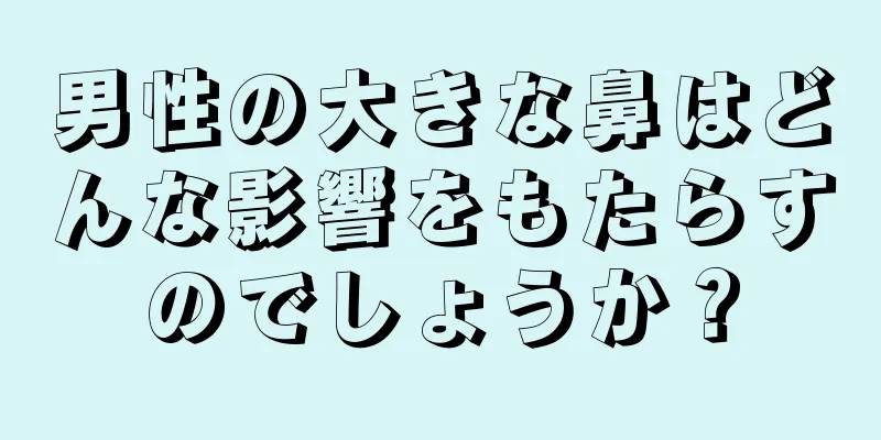 男性の大きな鼻はどんな影響をもたらすのでしょうか？