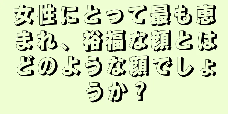 女性にとって最も恵まれ、裕福な顔とはどのような顔でしょうか？