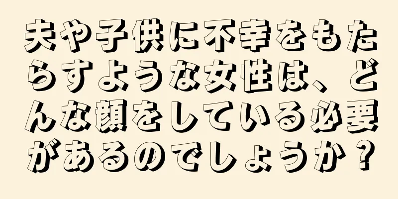 夫や子供に不幸をもたらすような女性は、どんな顔をしている必要があるのでしょうか？