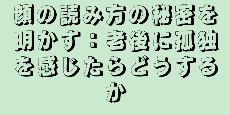 顔の読み方の秘密を明かす：老後に孤独を感じたらどうするか