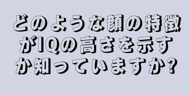 どのような顔の特徴がIQの高さを示すか知っていますか?