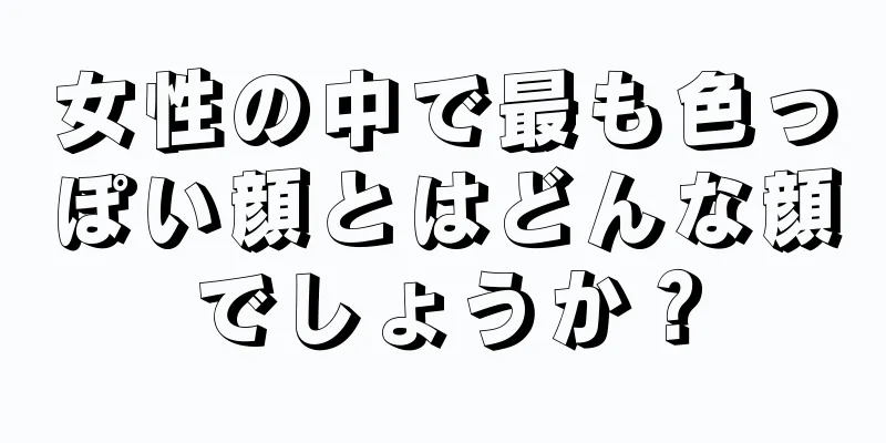 女性の中で最も色っぽい顔とはどんな顔でしょうか？