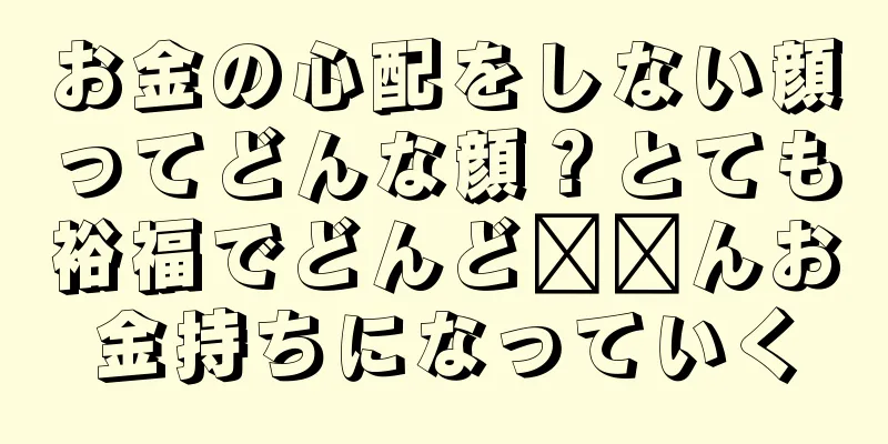 お金の心配をしない顔ってどんな顔？とても裕福でどんど​​んお金持ちになっていく