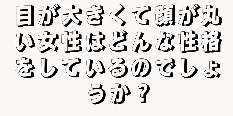 目が大きくて顔が丸い女性はどんな性格をしているのでしょうか？