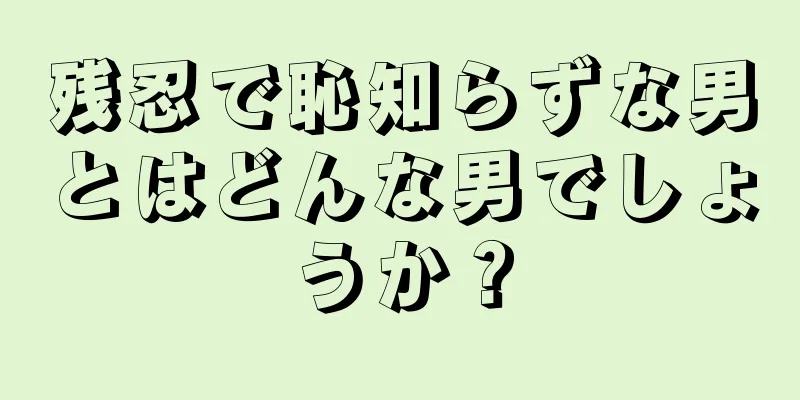 残忍で恥知らずな男とはどんな男でしょうか？