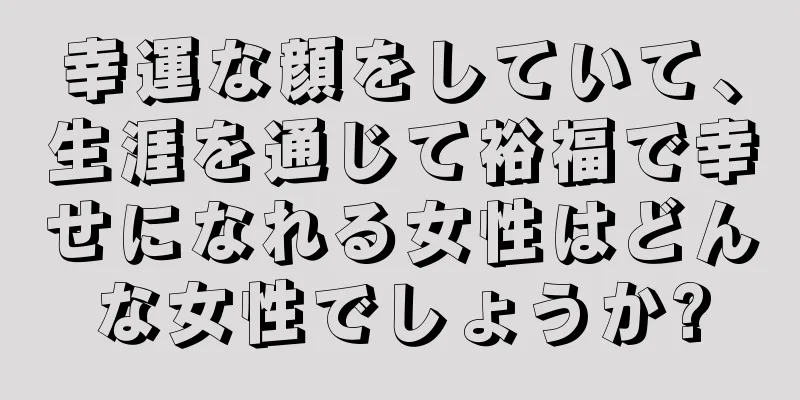 幸運な顔をしていて、生涯を通じて裕福で幸せになれる女性はどんな女性でしょうか?