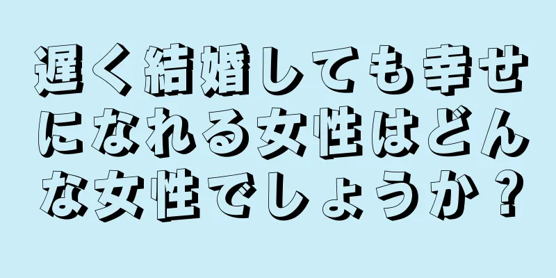 遅く結婚しても幸せになれる女性はどんな女性でしょうか？