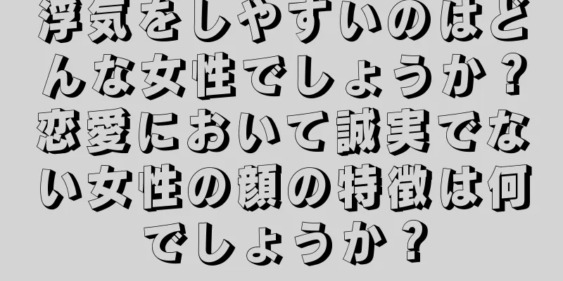 浮気をしやすいのはどんな女性でしょうか？恋愛において誠実でない女性の顔の特徴は何でしょうか？