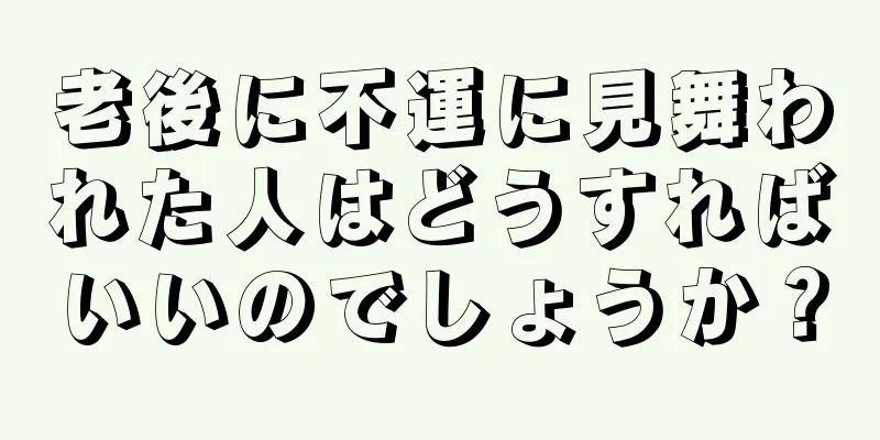 老後に不運に見舞われた人はどうすればいいのでしょうか？