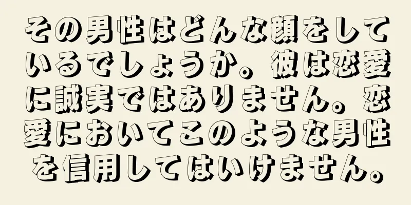 その男性はどんな顔をしているでしょうか。彼は恋愛に誠実ではありません。恋愛においてこのような男性を信用してはいけません。