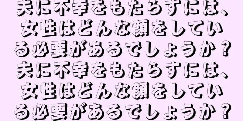 夫に不幸をもたらすには、女性はどんな顔をしている必要があるでしょうか？夫に不幸をもたらすには、女性はどんな顔をしている必要があるでしょうか？