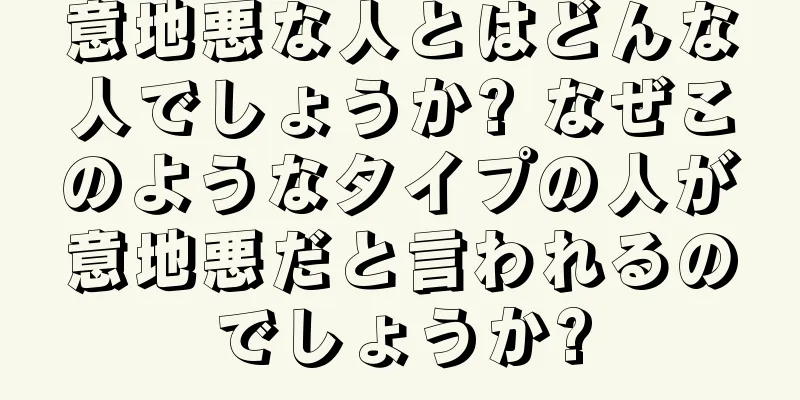 意地悪な人とはどんな人でしょうか? なぜこのようなタイプの人が意地悪だと言われるのでしょうか?