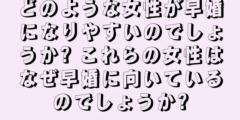 どのような女性が早婚になりやすいのでしょうか? これらの女性はなぜ早婚に向いているのでしょうか?