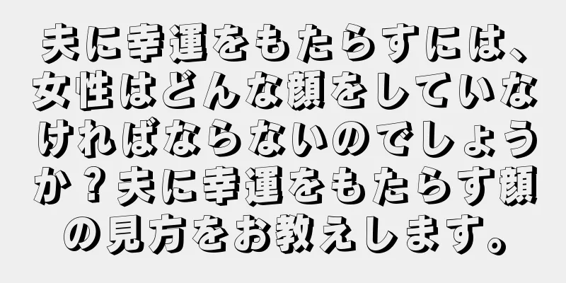 夫に幸運をもたらすには、女性はどんな顔をしていなければならないのでしょうか？夫に幸運をもたらす顔の見方をお教えします。