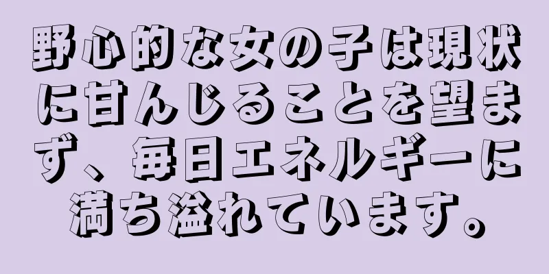 野心的な女の子は現状に甘んじることを望まず、毎日エネルギーに満ち溢れています。