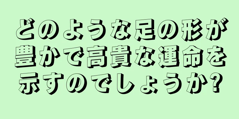 どのような足の形が豊かで高貴な運命を示すのでしょうか?