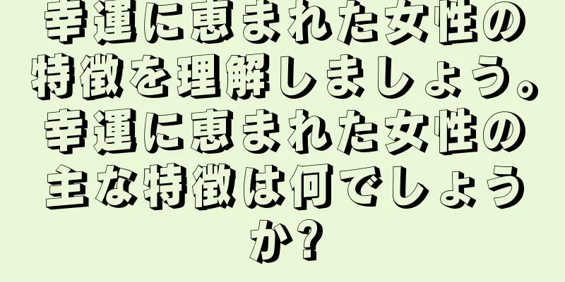 幸運に恵まれた女性の特徴を理解しましょう。幸運に恵まれた女性の主な特徴は何でしょうか?