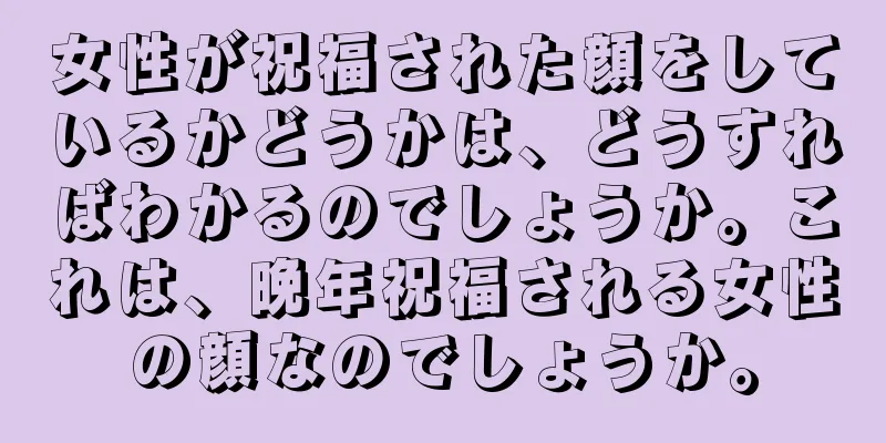 女性が祝福された顔をしているかどうかは、どうすればわかるのでしょうか。これは、晩年祝福される女性の顔なのでしょうか。