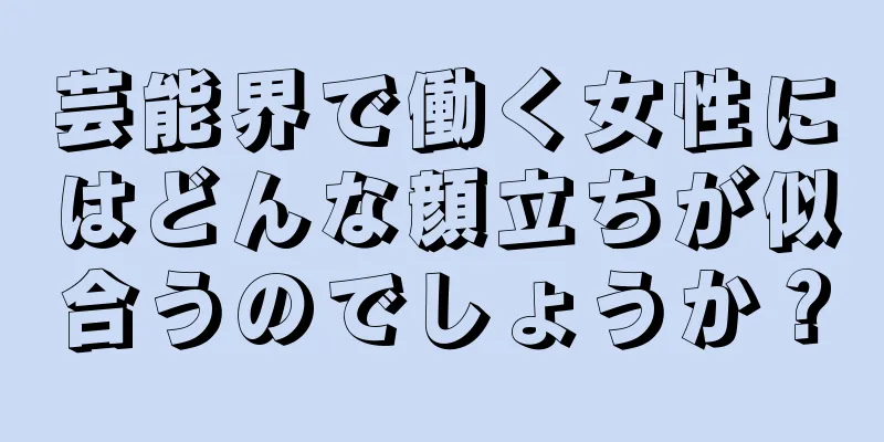 芸能界で働く女性にはどんな顔立ちが似合うのでしょうか？