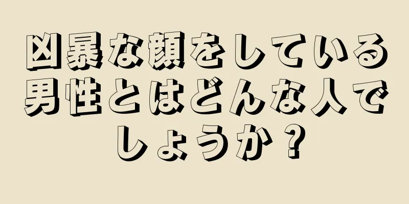 凶暴な顔をしている男性とはどんな人でしょうか？