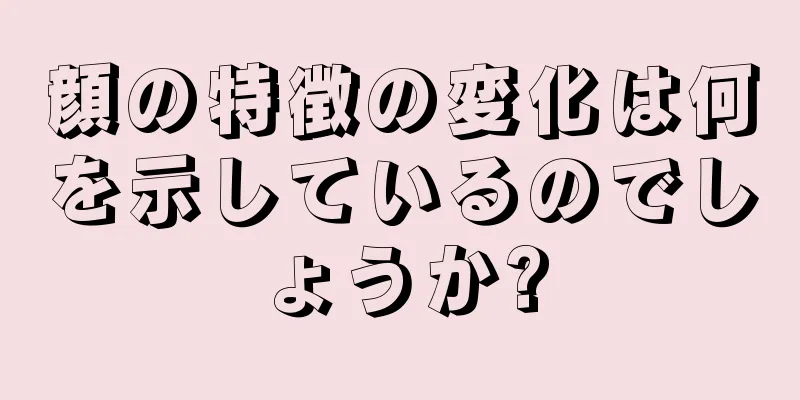 顔の特徴の変化は何を示しているのでしょうか?