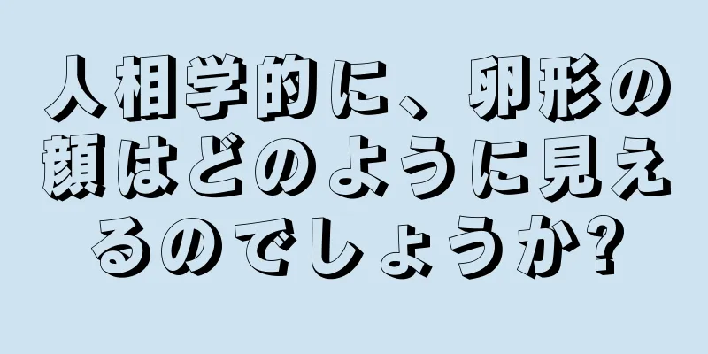 人相学的に、卵形の顔はどのように見えるのでしょうか?