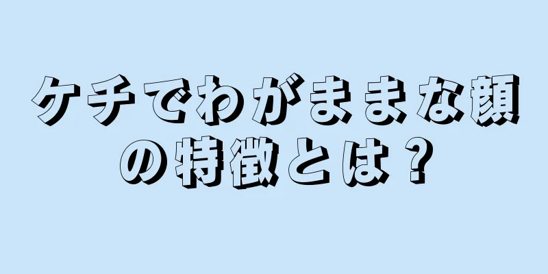 ケチでわがままな顔の特徴とは？