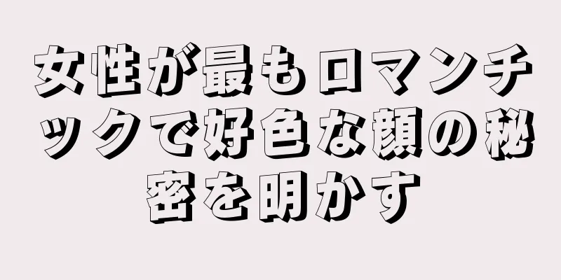 女性が最もロマンチックで好色な顔の秘密を明かす