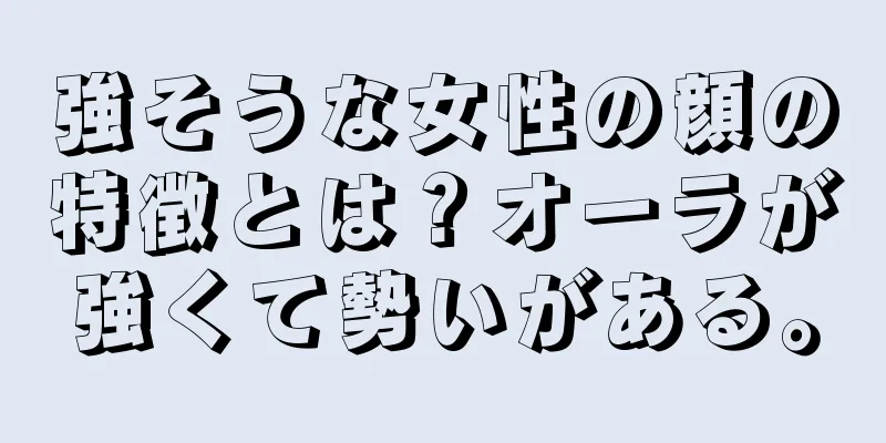 強そうな女性の顔の特徴とは？オーラが強くて勢いがある。