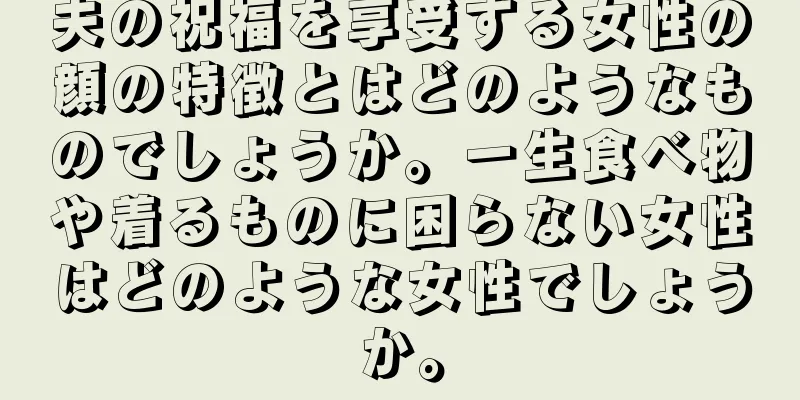 夫の祝福を享受する女性の顔の特徴とはどのようなものでしょうか。一生食べ物や着るものに困らない女性はどのような女性でしょうか。