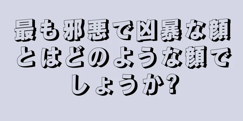 最も邪悪で凶暴な顔とはどのような顔でしょうか?