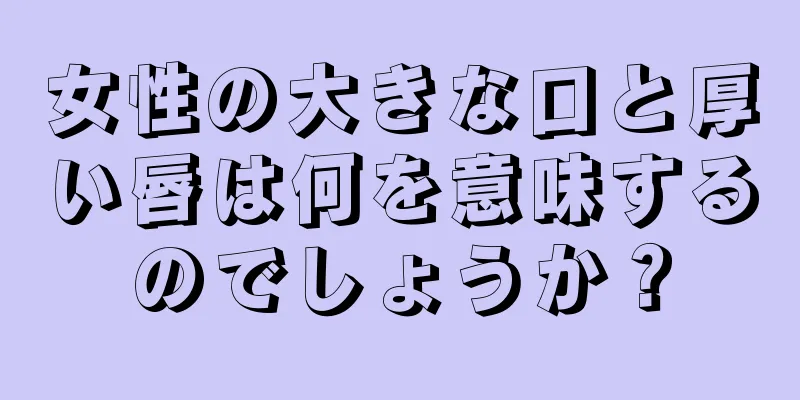 女性の大きな口と厚い唇は何を意味するのでしょうか？