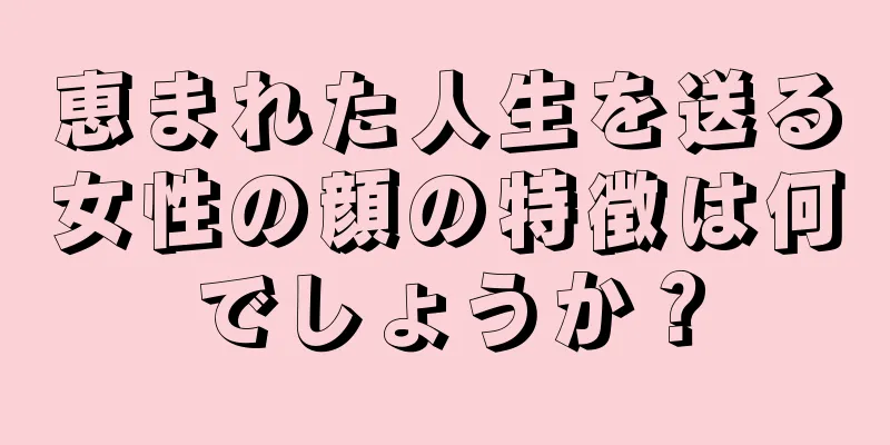 恵まれた人生を送る女性の顔の特徴は何でしょうか？