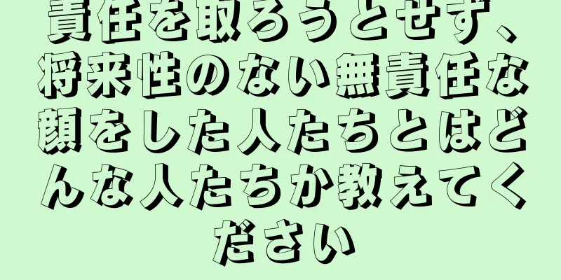 責任を取ろうとせず、将来性のない無責任な顔をした人たちとはどんな人たちか教えてください